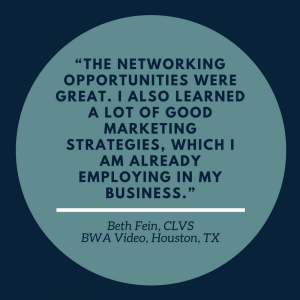 “The networking opportunities were great. I also learned a lot of good marketing strategies, which I am already employing in my business.” –Beth Fein, CLVS, BWA Video, Houston, TX